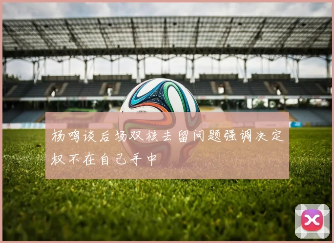 杨鸣谈后场双核去留问题强调决定权不在自己手中