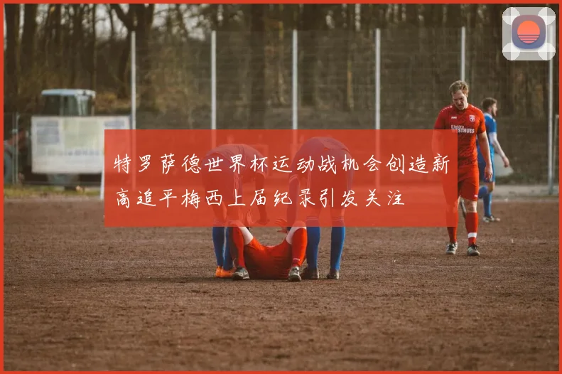 特罗萨德世界杯运动战机会创造新高追平梅西上届纪录引发关注