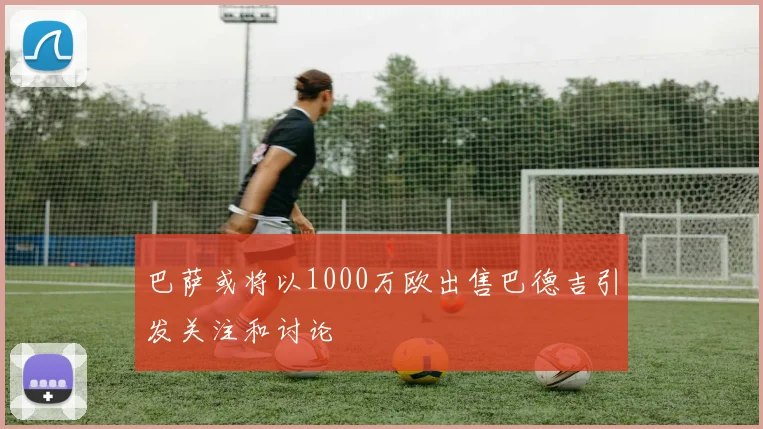 巴萨或将以1000万欧出售巴德吉引发关注和讨论