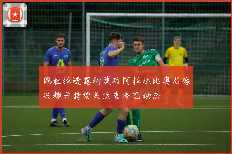 佩杜拉透露科莫对阿拉达比奥尤感兴趣并持续关注查洛巴动态