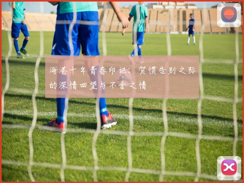 海港十年青春印记：贺惯告别之际的深情回望与不舍之情
