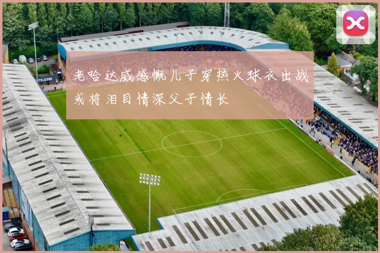老哈达威感慨儿子穿热火球衣出战或将泪目情深父子情长