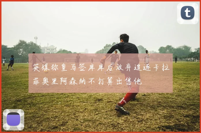 英媒称皇马签库库后放弃追逐卡拉菲奥里阿森纳不打算出售他