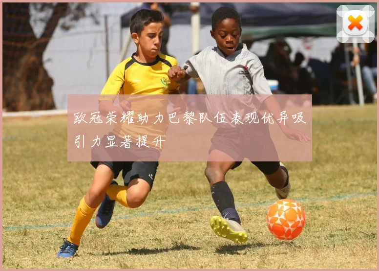 欧冠荣耀助力巴黎队伍表现优异吸引力显著提升