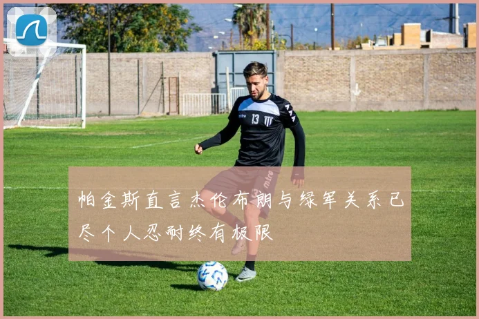 帕金斯直言杰伦布朗与绿军关系已尽个人忍耐终有极限