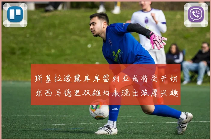 斯基拉透露库库雷利亚或将离开切尔西马德里双雄均表现出浓厚兴趣
