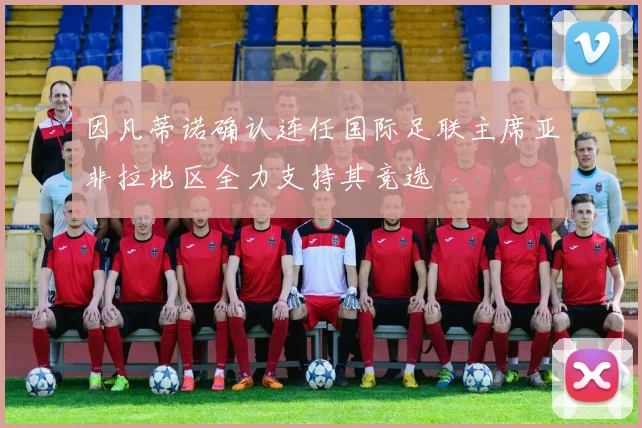 因凡蒂诺确认连任国际足联主席亚非拉地区全力支持其竞选