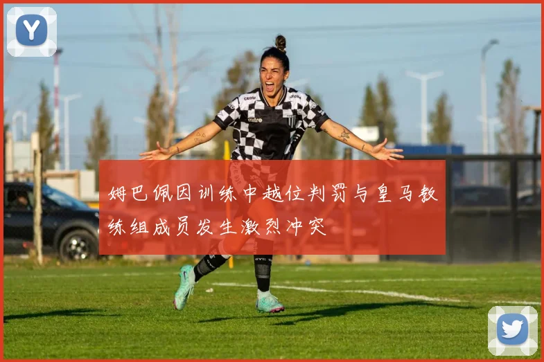 姆巴佩因训练中越位判罚与皇马教练组成员发生激烈冲突