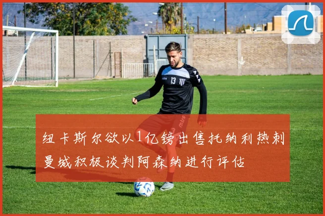 纽卡斯尔欲以1亿镑出售托纳利热刺曼城积极谈判阿森纳进行评估