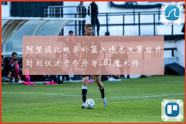 阿努诺比绝杀补篮入选总决赛经典时刻仅次于乔丹与LBJ魔术师