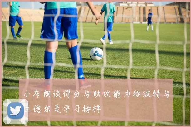 小布朗谈得分与助攻能力称波特与兰德尔是学习榜样