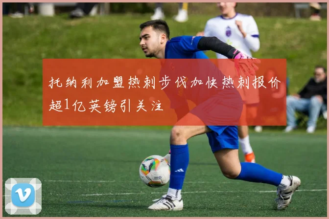 托纳利加盟热刺步伐加快热刺报价超1亿英镑引关注