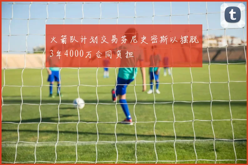 火箭队计划交易芬尼史密斯以摆脱3年4000万合同负担