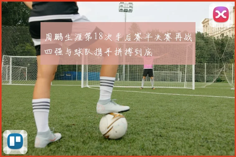 周鹏生涯第18次季后赛半决赛再战四强与球队携手拼搏到底