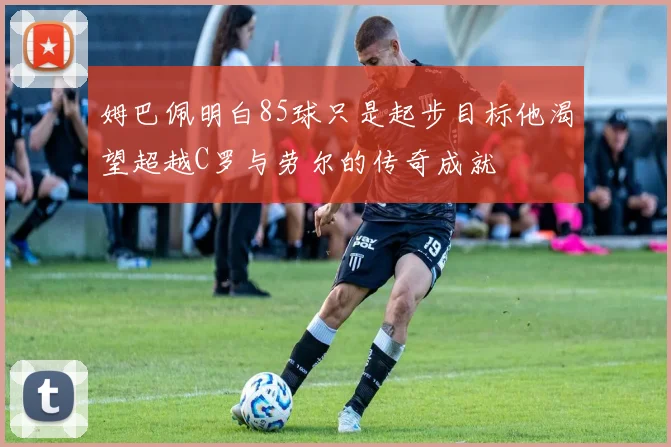 姆巴佩明白85球只是起步目标他渴望超越C罗与劳尔的传奇成就