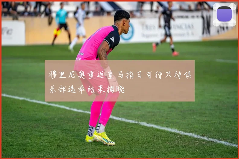 穆里尼奥重返皇马指日可待只待俱乐部选举结果揭晓