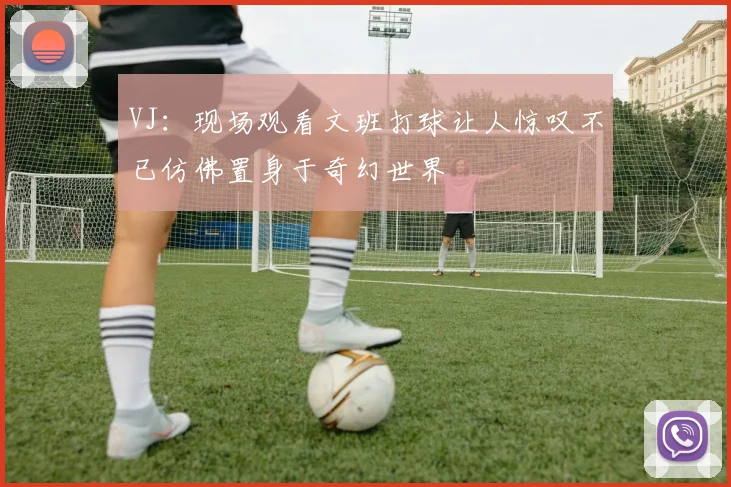 VJ：现场观看文班打球让人惊叹不已仿佛置身于奇幻世界