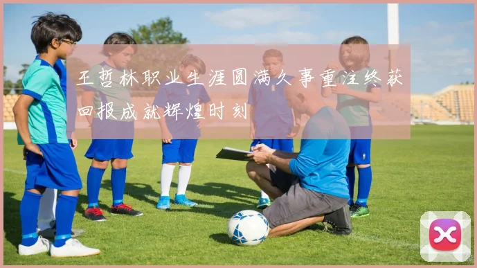 王哲林职业生涯圆满久事重注终获回报成就辉煌时刻