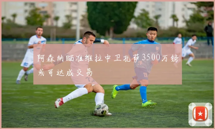 阿森纳瞄准维拉中卫孔萨3500万镑或可达成交易