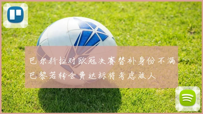 巴尔科拉对欧冠决赛替补身份不满巴黎若转会费达标将考虑放人