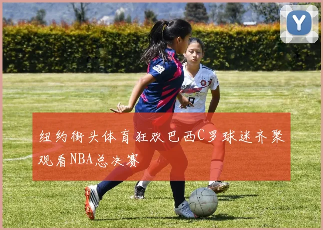 纽约街头体育狂欢巴西C罗球迷齐聚观看NBA总决赛