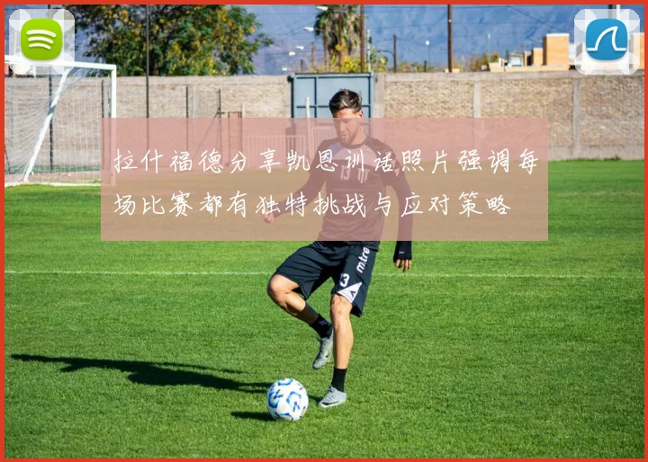 拉什福德分享凯恩训话照片强调每场比赛都有独特挑战与应对策略
