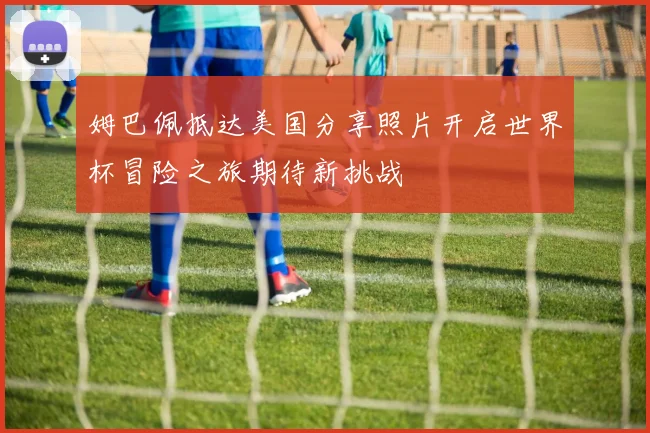 姆巴佩抵达美国分享照片开启世界杯冒险之旅期待新挑战