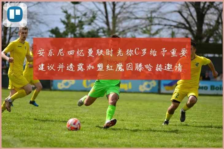 安东尼回忆曼联时光称C罗给予重要建议并透露加盟红魔因滕哈赫邀请