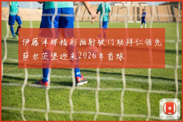 伊藤洋辉精彩抽射破门助拜仁领先萨尔茨堡迎来2026年首球