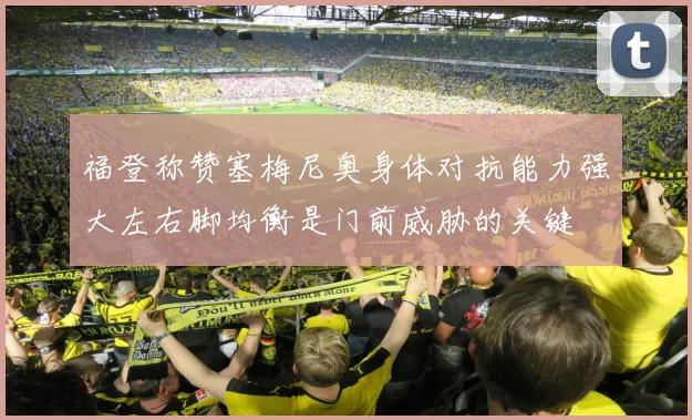 福登称赞塞梅尼奥身体对抗能力强大左右脚均衡是门前威胁的关键