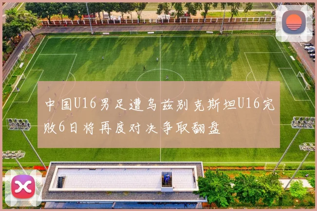 中国U16男足遭乌兹别克斯坦U16完败6日将再度对决争取翻盘