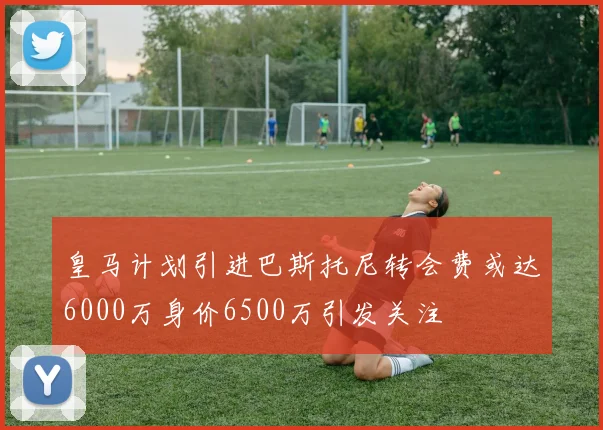 皇马计划引进巴斯托尼转会费或达6000万身价6500万引发关注